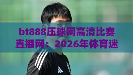 bt888压球网高清比赛直播网：2026年体育迷的观赛新选择