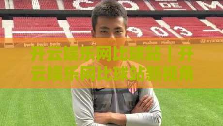 开云娱乐网比球站｜开云娱乐网比球站新视角：从数据流到观赛体验的进阶之路【开云娱乐网比球站】-线上十大最稳下球网直播源不卡顿在线观看初盘全场回放投屏