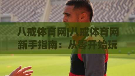 八戒体育网|八戒体育网新手指南：从零开始玩转(八戒体育网)的实用技巧-最全手机信誉体球站走盘单双盘独赢波胆盘大球分析