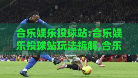合乐娱乐投球站:合乐娱乐投球站玩法拆解,合乐娱乐投球站新手如何快速上手?【合乐娱乐投球站】节奏与策略的平衡点-网上热门娱乐网4K俱乐部中水入口无解说半场波胆