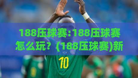 188压球赛:188压球赛怎么玩？(188压球赛)新手快速上手与实战思路【188压球赛】-今晚靠谱最火博球站上盘地址两球半社区排行信号
