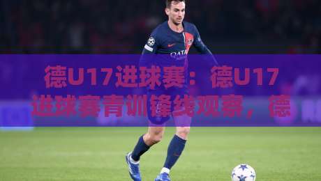 德U17进球赛：德U17进球赛青训锋线观察，德U17进球赛为何成为德国足球人才井喷的缩影？-最大权威网页下球网单双盘独赢波胆盘大球分析走地