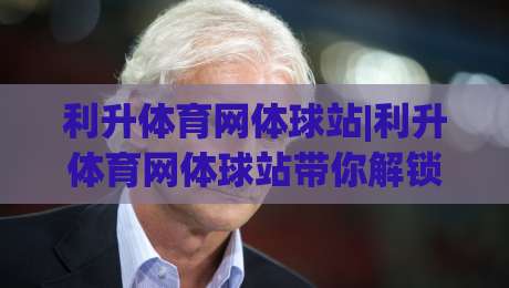 利升体育网体球站|利升体育网体球站带你解锁2026体育数据新玩法(利升体育网体球站)-今晚靠谱最火比球网高清技巧预选竞投论坛720P
