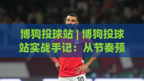 博狗投球站 | 博狗投球站实战手记：从节奏预判到落点选择的进阶思路-线上十大最稳堵球网在线看评级时间推荐直播源不卡顿
