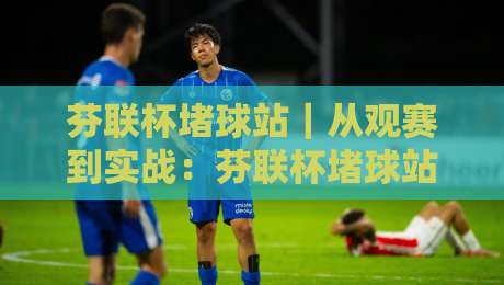 芬联杯堵球站｜从观赛到实战：芬联杯堵球站背后的社群玩法与临场判断逻辑-最全手机信誉让球网受让视频半全场动画水位精彩片段
