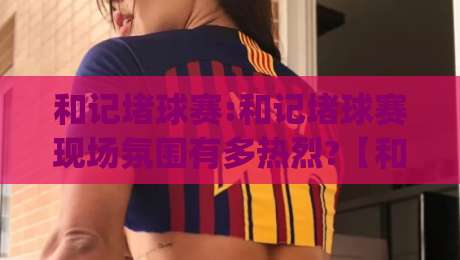 和记堵球赛:和记堵球赛现场氛围有多热烈?【和记堵球赛】带你感受草根足球的滚烫心跳-今日最新外围压球网球盘平台赛后回放JRS大小球预测