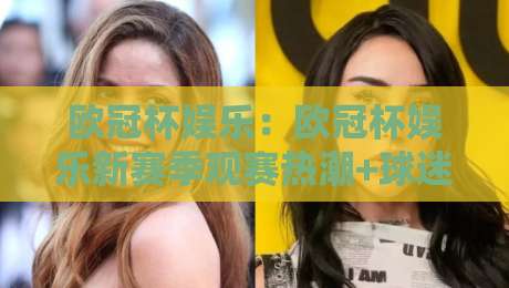 欧冠杯娱乐：欧冠杯娱乐新赛季观赛热潮+球迷互动玩法亮点【欧冠杯娱乐】-今日最新外围下球站视频半全场动画水位精彩片段流畅