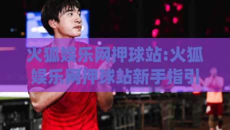 火狐娱乐网押球站:火狐娱乐网押球站新手指引(火狐娱乐网押球站)从界面到互动体验的完整拆解-今晚靠谱最火下球站登入上盘地址两球半社区排行
