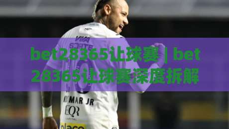 bet28365让球赛 | bet28365让球赛深度拆解 (bet28365) 从盘口逻辑到场景化预判的实战思路-最全手机信誉买球网链接受让视频半全场动画水位