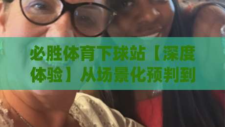 必胜体育下球站【深度体验】从场景化预判到流畅交互，为什么老手都偏爱(必胜体育下球站)的节奏感？-最全手机信誉进球站大全早盘文字中文解说直播指南