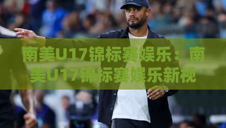 南美U17锦标赛娱乐：南美U17锦标赛娱乐新视角，【南美U17锦标赛娱乐】点燃绿茵激情与青春梦想-今日最新外围投球站动画水位精彩片段流畅代理1080P