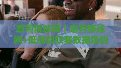 意丙博球网｜意丙博球网+低级别联赛数据迷的宝藏地：2026年意大利丙级足球信息这样看才够味-最全手机信誉体球网半全场动画水位精彩片段流畅代理