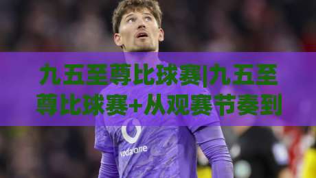 九五至尊比球赛|九五至尊比球赛+从观赛节奏到数据预判，2026年球迷都在聊的进阶玩法(九五至尊比球赛)-今晚靠谱最火比球站两球半社区排行信号赔率升盘