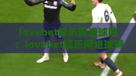 lovebet娱乐网进球网：lovebet娱乐网进球网如何重塑2026足球数据体验？【lovebet娱乐网进球网】实时赛况与深度互动新玩法-今晚靠谱最火娱乐网文字中文解说直播指南蓝光低水