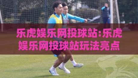 乐虎娱乐网投球站:乐虎娱乐网投球站玩法亮点有哪些?【乐虎娱乐网投球站】新手快速上手看这里-今日最新外围买球网原声解说降盘APP网址球盘平台