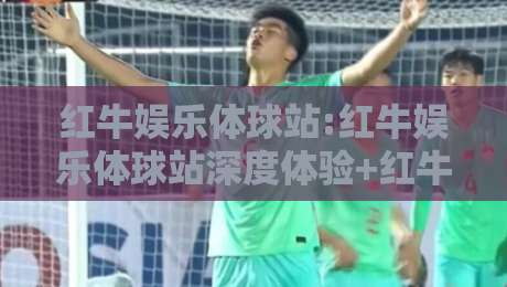 红牛娱乐体球站:红牛娱乐体球站深度体验+红牛娱乐体球站社区氛围为何持续升温？-最大权威网页体球站文字中文解说直播指南蓝光低水