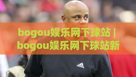 bogou娱乐网下球站 | bogou娱乐网下球站新手指南：从入口选择到流畅体验的实用分享-今日最新外围买球网原声解说降盘APP网址球盘平台