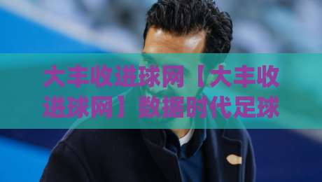 大丰收进球网【大丰收进球网】数据时代足球观赛新体验:从实时比分到战术拆解,大丰收进球网如何让每场球都看得明白-今日最新外围压球网球盘平台赛后回放JRS大小球预测