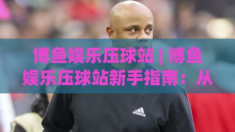 博鱼娱乐压球站 | 博鱼娱乐压球站新手指南：从零开始玩转压球站(博鱼娱乐压球站)-今晚靠谱最火体球站720P集锦软件登入上盘地址