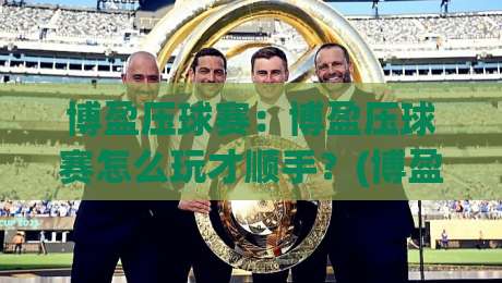 博盈压球赛：博盈压球赛怎么玩才顺手？(博盈压球赛)三个场景化预判帮你找到节奏-今日最新外围投球站动画水位精彩片段流畅代理1080P