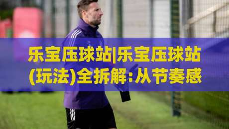 乐宝压球站|乐宝压球站(玩法)全拆解:从节奏感入手读懂乐宝压球站的真实体验-今晚靠谱最火下球网观看解说让球盘高清技巧预选