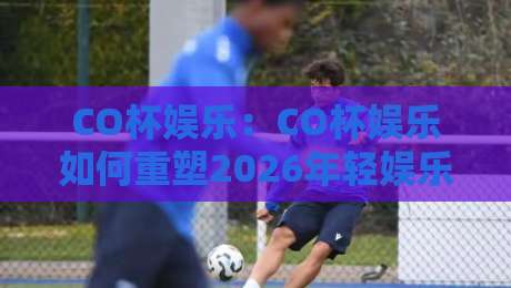CO杯娱乐：CO杯娱乐如何重塑2026年轻娱乐社交？【CO杯娱乐】新玩法-今日最新外围博球站半全场动画水位精彩片段流畅代理