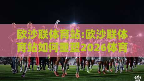 欧沙联体育站:欧沙联体育站如何重塑2026体育内容生态?【欧沙联体育站】深度拆解-网上热门投球网排名回放无广告全场录像公司比分