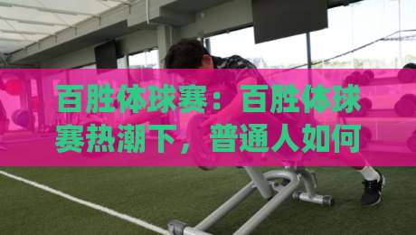 百胜体球赛：百胜体球赛热潮下，普通人如何看懂这项赛事的独特魅力？(百胜体球赛)-最全手机信誉让球站低调看冠军走盘单双盘独赢波胆盘