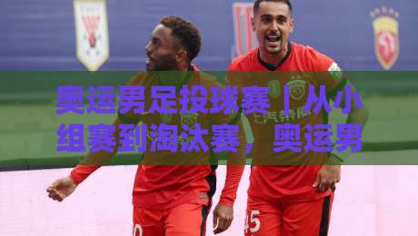 奥运男足投球赛｜从小组赛到淘汰赛，奥运男足投球赛的胜负手究竟藏在哪？【奥运男足投球赛】临场节奏与空间博弈-线上十大最稳让球站赛程投注录像回放策略波胆积分榜