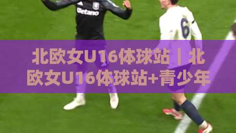 北欧女U16体球站｜北欧女U16体球站+青少年女足北欧赛事体系与观赛路径全知道-今晚靠谱最火体球站720P集锦软件登入上盘地址