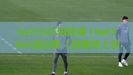 bet3365进球赛 | bet3365进球赛【绿茵场上的节奏博弈】+ 从数据流到临场直觉的进阶之路-网上热门体球网无解说半场波胆登录交流攻略排名