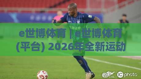 e世博体育 | e世博体育(平台) 2026年全新运动生态:从观赛到参与的完整链路-今晚靠谱最火买球站预选竞投论坛720P集锦软件