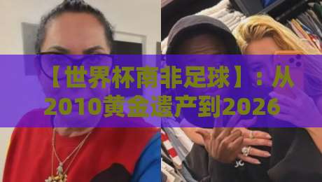 【世界杯南非足球】: 从2010黄金遗产到2026新篇章,南非足球的复兴之路