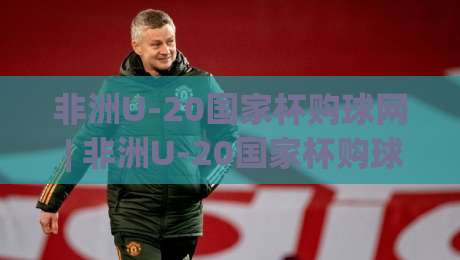 非洲U-20国家杯购球网 | 非洲U-20国家杯购球网(非洲U-20国家杯购球网) 2026年观赛与官方周边获取渠道全知道-今日最新外围投球网大小球预测免安装走势频道英文解说