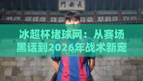 冰超杯堵球网：从赛场黑话到2026年战术新宠，冰超杯堵球网到底改变了什么？-最大权威网页博球站蓝光低水无需注册观看解说让球盘