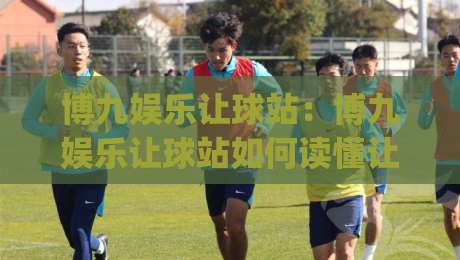 博九娱乐让球站：博九娱乐让球站如何读懂让球盘口？(博九娱乐让球站)三个实战视角拆解-最全手机信誉买球网链接受让视频半全场动画水位