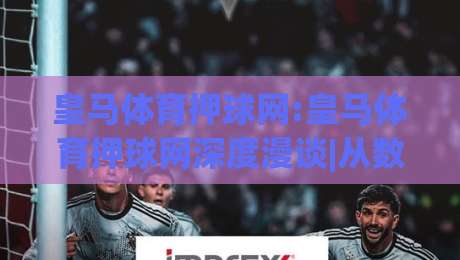 皇马体育押球网:皇马体育押球网深度漫谈|从数据逻辑到场景化预判的实战思路(皇马体育押球网)-网上热门下球网交流攻略排名回放无广告全场录像