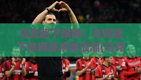 乌克超下球网：乌克超下球网战术新浪潮(乌克超下球网)如何重塑2026赛季攻防节奏？【乌克超下球网】-最大权威网页让球网官网无插件低调看冠军走盘单双盘