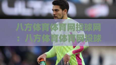 八方体育体育网投球网：八方体育体育网投球网如何重塑2026年观赛互动体验？(八方体育体育网投球网)-网上热门娱乐网4K俱乐部中水入口无解说半场波胆