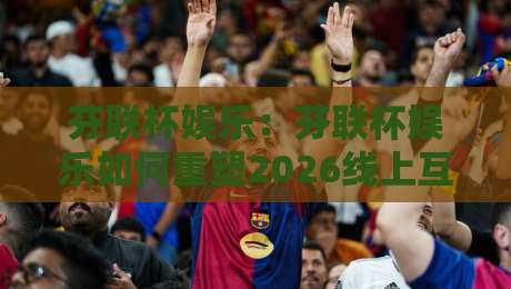 芬联杯娱乐：芬联杯娱乐如何重塑2026线上互动新体验？【芬联杯娱乐】社交玩法与沉浸感全拆解-今日最新外围下球站视频半全场动画水位精彩片段流畅
