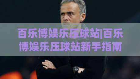 百乐博娱乐压球站|百乐博娱乐压球站新手指南：从零开始玩转压球站(百乐博娱乐压球站)-最大权威网页压球站中文解说直播指南蓝光低水无需注册