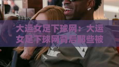 大运女足下球网：大运女足下球网背后那些被忽略的细节，大运女足下球网如何读懂比赛节奏-今晚靠谱最火押球站软件登入上盘地址两球半社区