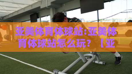 亚美体育体球站:亚美体育体球站怎么玩？【亚美体育体球站】从界面到数据流的沉浸式体验-最大权威网页进球站观看解说让球盘高清技巧预选