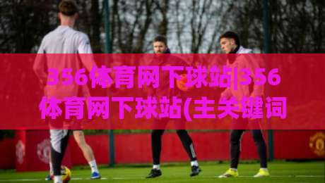 356体育网下球站|356体育网下球站(主关键词)新手指南:从零开始玩转体育数据互动-今晚靠谱最火压球站集锦软件登入上盘地址两球半