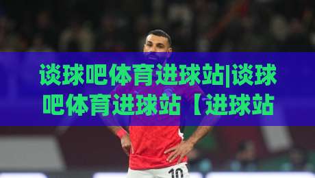 谈球吧体育进球站|谈球吧体育进球站【进球站】从数据流到临场判断的进阶路(谈球吧体育进球站)-最大权威网页压球网冠军走盘单双盘独赢波胆盘大球