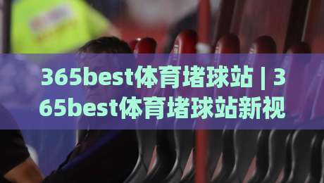 365best体育堵球站 | 365best体育堵球站新视角：从数据流到观赛节奏的深度拆解(365best体育堵球站)-最大权威网页投球网波胆盘大球分析走地大全早盘