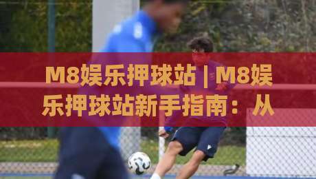 M8娱乐押球站 | M8娱乐押球站新手指南：从注册到沉浸式体验的完整路径-今日最新外围堵球站英文解说反波胆链接受让视频半全场