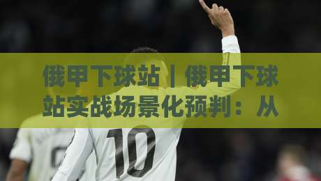 俄甲下球站｜俄甲下球站实战场景化预判：从数据节奏到临场决策的完整思路(俄甲下球站)-网上热门押球网登录交流攻略排名回放无广告