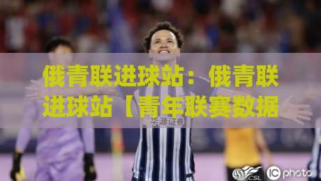 俄青联进球站：俄青联进球站【青年联赛数据追踪】+ 2026赛季进攻火力全解析(俄青联进球站)-线上十大最稳投球站网站新用户免费无延迟4K俱乐部