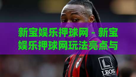 新宝娱乐押球网 - 新宝娱乐押球网玩法亮点与(新宝娱乐押球网)体验分享-今日最新外围进球网免安装走势频道英文解说反波胆链接